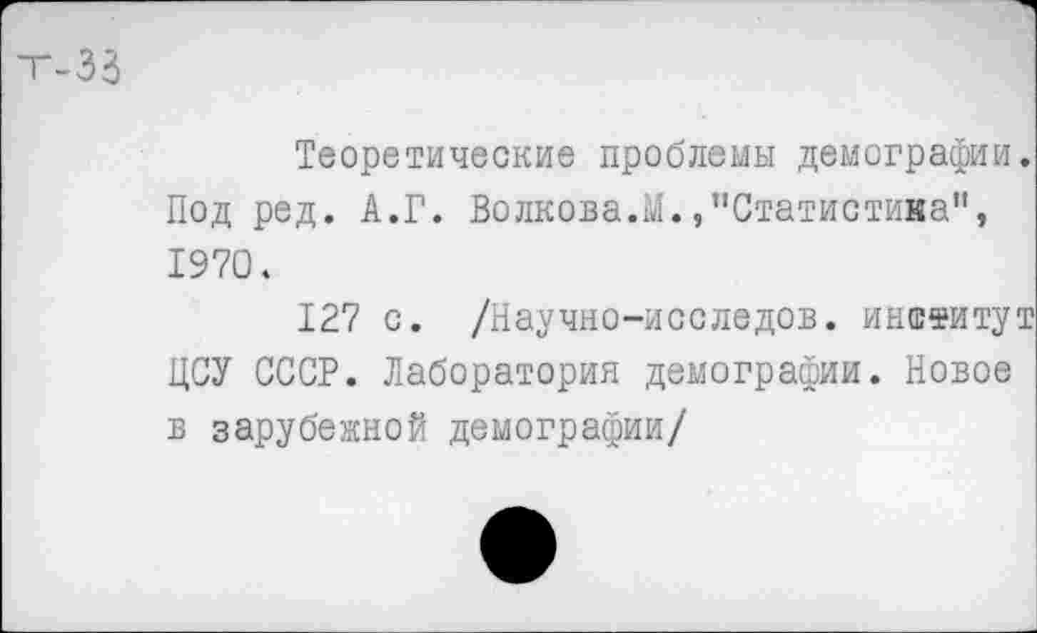 ﻿Теоретические проблемы демографии. Под ред. А.Г. Волкова.М./’Статистика”, 1970.
127 с. /Научно-исследов. институт ЦСУ СССР. Лаборатория демографии. Новое в зарубежной демографии/